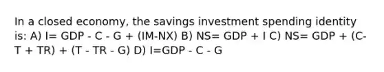 In a closed economy, the savings investment spending identity is: A) I= GDP - C - G + (IM-NX) B) NS= GDP + I C) NS= GDP + (C- T + TR) + (T - TR - G) D) I=GDP - C - G