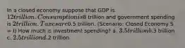 In a closed economy suppose that GDP is 12 trillion. Consumption is8 trillion and government spending is 2 trillion. Taxes are0.5 trillion. (Scenario: Closed Economy S = I) How much is investment spending? a. 3.5 trillion b.3 trillion c. 2.5 trillion d.2 trillion