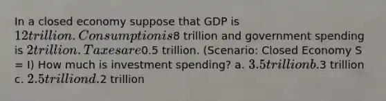 In a closed economy suppose that GDP is 12 trillion. Consumption is8 trillion and government spending is 2 trillion. Taxes are0.5 trillion. (Scenario: Closed Economy S = I) How much is investment spending? a. 3.5 trillion b.3 trillion c. 2.5 trillion d.2 trillion