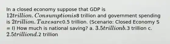 In a closed economy suppose that GDP is 12 trillion. Consumption is8 trillion and government spending is 2 trillion. Taxes are0.5 trillion. (Scenario: Closed Economy S = I) How much is national saving? a. 3.5 trillion b.3 trillion c. 2.5 trillion d.2 trillion