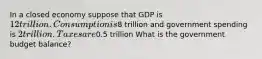 In a closed economy suppose that GDP is 12 trillion. Consumption is8 trillion and government spending is 2 trillion. Taxes are0.5 trillion What is the government budget balance?