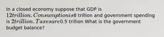 In a closed economy suppose that GDP is 12 trillion. Consumption is8 trillion and government spending is 2 trillion. Taxes are0.5 trillion What is the government budget balance?