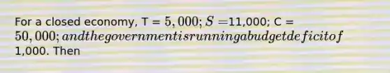 For a closed economy, T = 5,000; S =11,000; C = 50,000; and the government is running a budget deficit of1,000. Then