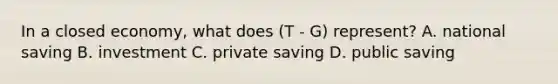 In a closed economy, what does (T - G) represent? A. national saving B. investment C. private saving D. public saving