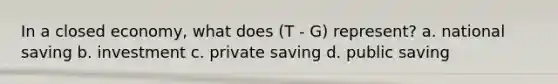 In a closed economy, what does (T - G) represent? a. national saving b. investment c. private saving d. public saving