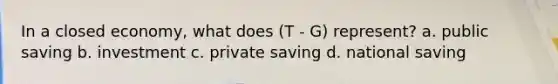 In a closed economy, what does (T - G) represent? a. public saving b. investment c. private saving d. national saving