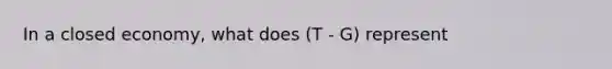 In a closed economy, what does (T - G) represent