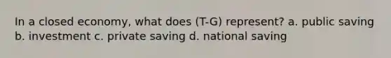 In a closed economy, what does (T-G) represent? a. public saving b. investment c. private saving d. national saving