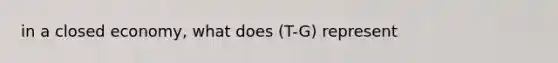 in a closed economy, what does (T-G) represent