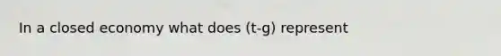 In a closed economy what does (t-g) represent