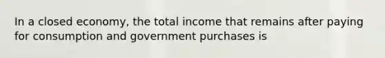 In a closed economy, the total income that remains after paying for consumption and government purchases is