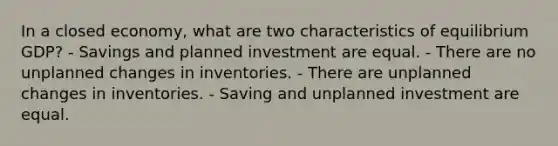 In a closed economy, what are two characteristics of equilibrium GDP? - Savings and planned investment are equal. - There are no unplanned changes in inventories. - There are unplanned changes in inventories. - Saving and unplanned investment are equal.