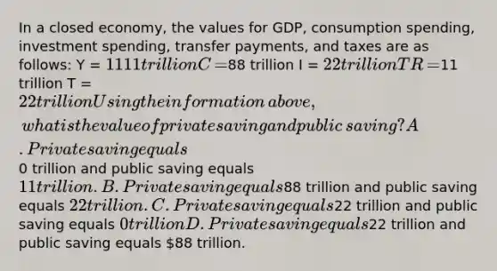 In a closed​ economy, the values for​ GDP, consumption​ spending, investment​ spending, transfer​ payments, and taxes are as​ follows: Y​ = ​1111 trillion C​ = ​88 trillion I​ = ​22 trillion TR​ = ​11 trillion T​ = ​22 trillion Using the information​ above, what is the value of private saving and public​ saving? A. Private saving equals ​0 trillion and public saving equals ​11 trillion. B. Private saving equals ​88 trillion and public saving equals ​22 trillion. C. Private saving equals ​22 trillion and public saving equals ​0 trillion D. Private saving equals ​22 trillion and public saving equals ​88 trillion.