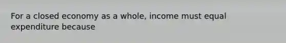 For a closed economy as a whole, income must equal expenditure because