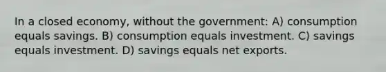 In a closed economy, without the government: A) consumption equals savings. B) consumption equals investment. C) savings equals investment. D) savings equals net exports.