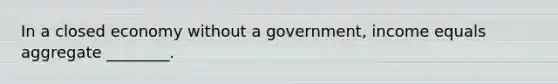 In a closed economy without a​ government, income equals aggregate​ ________.