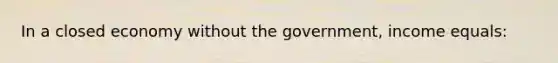 In a closed economy without the government, income equals: