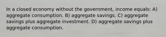 In a closed economy without the government, income equals: A) aggregate consumption. B) aggregate savings. C) aggregate savings plus aggregate investment. D) aggregate savings plus aggregate consumption.