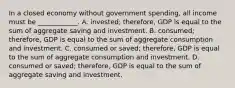 In a closed economy without government​ spending, all income must be​ ____________. A. ​invested; therefore, GDP is equal to the sum of aggregate saving and investment. B. ​consumed; therefore, GDP is equal to the sum of aggregate consumption and investment. C. consumed or​ saved; therefore, GDP is equal to the sum of aggregate consumption and investment. D. consumed or​ saved; therefore, GDP is equal to the sum of aggregate saving and investment.