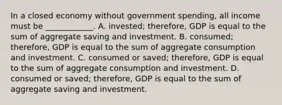 In a closed economy without government​ spending, all income must be​ ____________. A. ​invested; therefore, GDP is equal to the sum of aggregate saving and investment. B. ​consumed; therefore, GDP is equal to the sum of aggregate consumption and investment. C. consumed or​ saved; therefore, GDP is equal to the sum of aggregate consumption and investment. D. consumed or​ saved; therefore, GDP is equal to the sum of aggregate saving and investment.