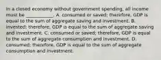 In a closed economy without government​ spending, all income must be​ ____________. A. consumed or​ saved; therefore, GDP is equal to the sum of aggregate saving and investment. B. ​invested; therefore, GDP is equal to the sum of aggregate saving and investment. C. consumed or​ saved; therefore, GDP is equal to the sum of aggregate consumption and investment. D. ​consumed; therefore, GDP is equal to the sum of aggregate consumption and investment.