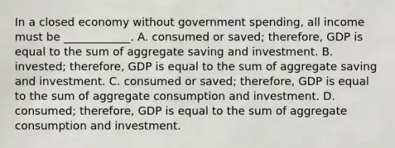 In a closed economy without government​ spending, all income must be​ ____________. A. consumed or​ saved; therefore, GDP is equal to the sum of aggregate saving and investment. B. ​invested; therefore, GDP is equal to the sum of aggregate saving and investment. C. consumed or​ saved; therefore, GDP is equal to the sum of aggregate consumption and investment. D. ​consumed; therefore, GDP is equal to the sum of aggregate consumption and investment.