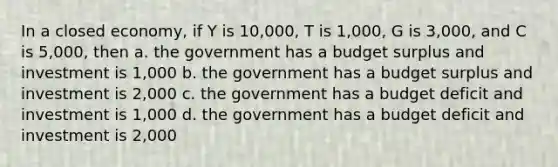 In a closed economy, if Y is 10,000, T is 1,000, G is 3,000, and C is 5,000, then a. the government has a budget surplus and investment is 1,000 b. the government has a budget surplus and investment is 2,000 c. the government has a budget deficit and investment is 1,000 d. the government has a budget deficit and investment is 2,000