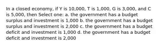 In a closed economy, if Y is 10,000, T is 1,000, G is 3,000, and C is 5,000, then Select one: a. the government has a budget surplus and investment is 1,000 b. the government has a budget surplus and investment is 2,000 c. the government has a budget deficit and investment is 1,000 d. the government has a budget deficit and investment is 2,000