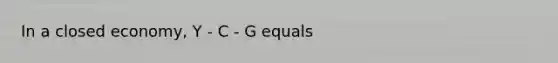 In a closed economy, Y - C - G equals