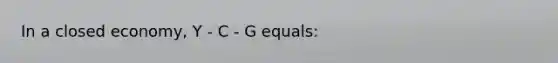 In a closed economy, Y - C - G equals: