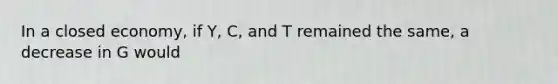 In a closed economy, if Y, C, and T remained the same, a decrease in G would