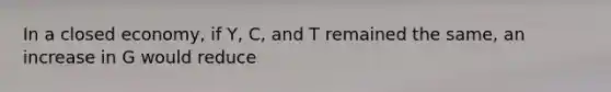 In a closed economy, if Y, C, and T remained the same, an increase in G would reduce