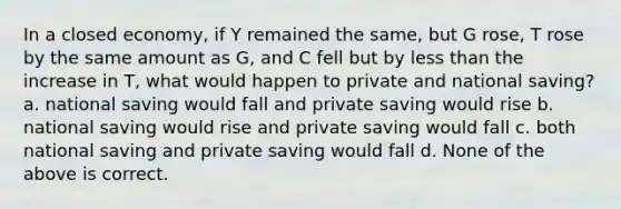 In a closed economy, if Y remained the same, but G rose, T rose by the same amount as G, and C fell but by less than the increase in T, what would happen to private and national saving? a. national saving would fall and private saving would rise b. national saving would rise and private saving would fall c. both national saving and private saving would fall d. None of the above is correct.