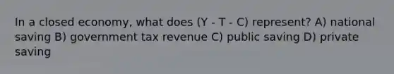 In a closed economy, what does (Y - T - C) represent? A) national saving B) government tax revenue C) public saving D) private saving