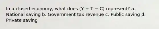 In a closed economy, what does (Y − T − C) represent? a. National saving b. Government tax revenue c. Public saving d. Private saving