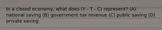 In a closed economy, what does (Y - T - C) represent? (A) national saving (B) government tax revenue (C) public saving (D) private saving