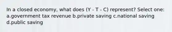 In a closed economy, what does (Y - T - C) represent? Select one: a.government tax revenue b.private saving c.national saving d.public saving