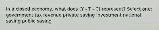 In a closed economy, what does (Y - T - C) represent? Select one: government tax revenue private saving Investment national saving public saving