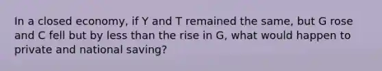 In a closed economy, if Y and T remained the same, but G rose and C fell but by <a href='https://www.questionai.com/knowledge/k7BtlYpAMX-less-than' class='anchor-knowledge'>less than</a> the rise in G, what would happen to private and national saving?