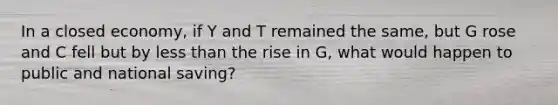 In a closed economy, if Y and T remained the same, but G rose and C fell but by less than the rise in G, what would happen to public and national saving?