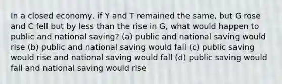 In a closed economy, if Y and T remained the same, but G rose and C fell but by less than the rise in G, what would happen to public and national saving? (a) public and national saving would rise (b) public and national saving would fall (c) public saving would rise and national saving would fall (d) public saving would fall and national saving would rise