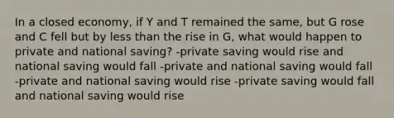 In a closed economy, if Y and T remained the same, but G rose and C fell but by <a href='https://www.questionai.com/knowledge/k7BtlYpAMX-less-than' class='anchor-knowledge'>less than</a> the rise in G, what would happen to private and national saving? -private saving would rise and national saving would fall -private and national saving would fall -private and national saving would rise -private saving would fall and national saving would rise