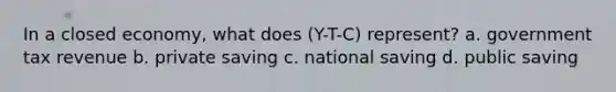 In a closed economy, what does (Y-T-C) represent? a. government tax revenue b. private saving c. national saving d. public saving