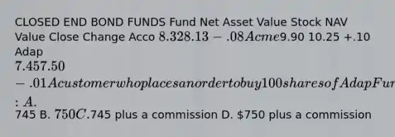 CLOSED END BOND FUNDS Fund Net Asset Value Stock NAV Value Close Change Acco 8.32 8.13 -.08 Acme9.90 10.25 +.10 Adap 7.45 7.50 -.01 A customer who places an order to buy 100 shares of Adap Fund will pay approximately: A.745 B. 750 C.745 plus a commission D. 750 plus a commission