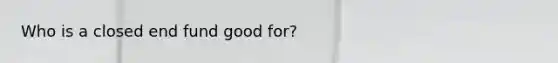 Who is a closed end fund good for?