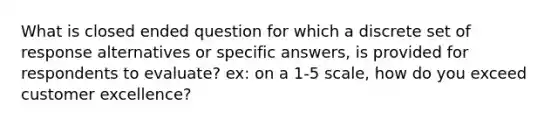 What is closed ended question for which a discrete set of response alternatives or specific answers, is provided for respondents to evaluate? ex: on a 1-5 scale, how do you exceed customer excellence?