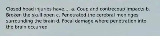 Closed head injuries have.... a. Coup and contrecoup impacts b. Broken the skull open c. Penetrated the cerebral meninges surrounding the brain d. Focal damage where penetration into the brain occurred