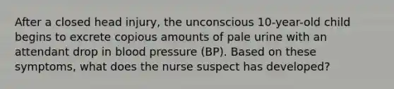 After a closed head injury, the unconscious 10-year-old child begins to excrete copious amounts of pale urine with an attendant drop in blood pressure (BP). Based on these symptoms, what does the nurse suspect has developed?