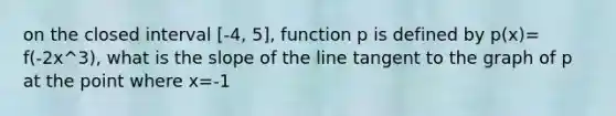 on the closed interval [-4, 5], function p is defined by p(x)= f(-2x^3), what is the slope of the line tangent to the graph of p at the point where x=-1