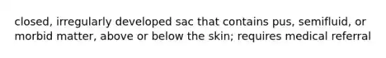 closed, irregularly developed sac that contains pus, semifluid, or morbid matter, above or below the skin; requires medical referral